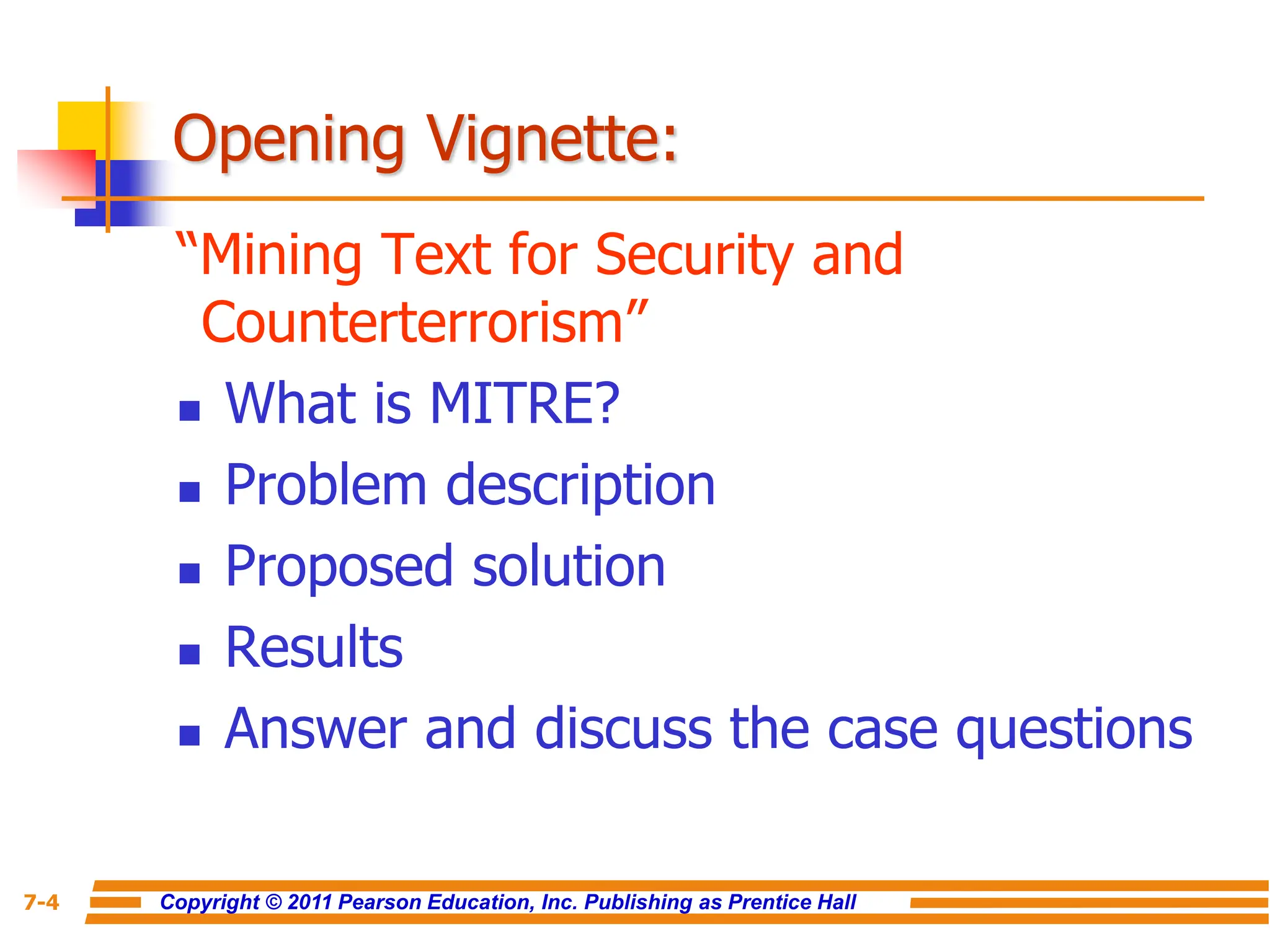 Copyright © 2011 Pearson Education, Inc. Publishing as Prentice Hall
7-4
Opening Vignette:
“Mining Text for Security and
Counterterrorism”
 What is MITRE?
 Problem description
 Proposed solution
 Results
 Answer and discuss the case questions
 