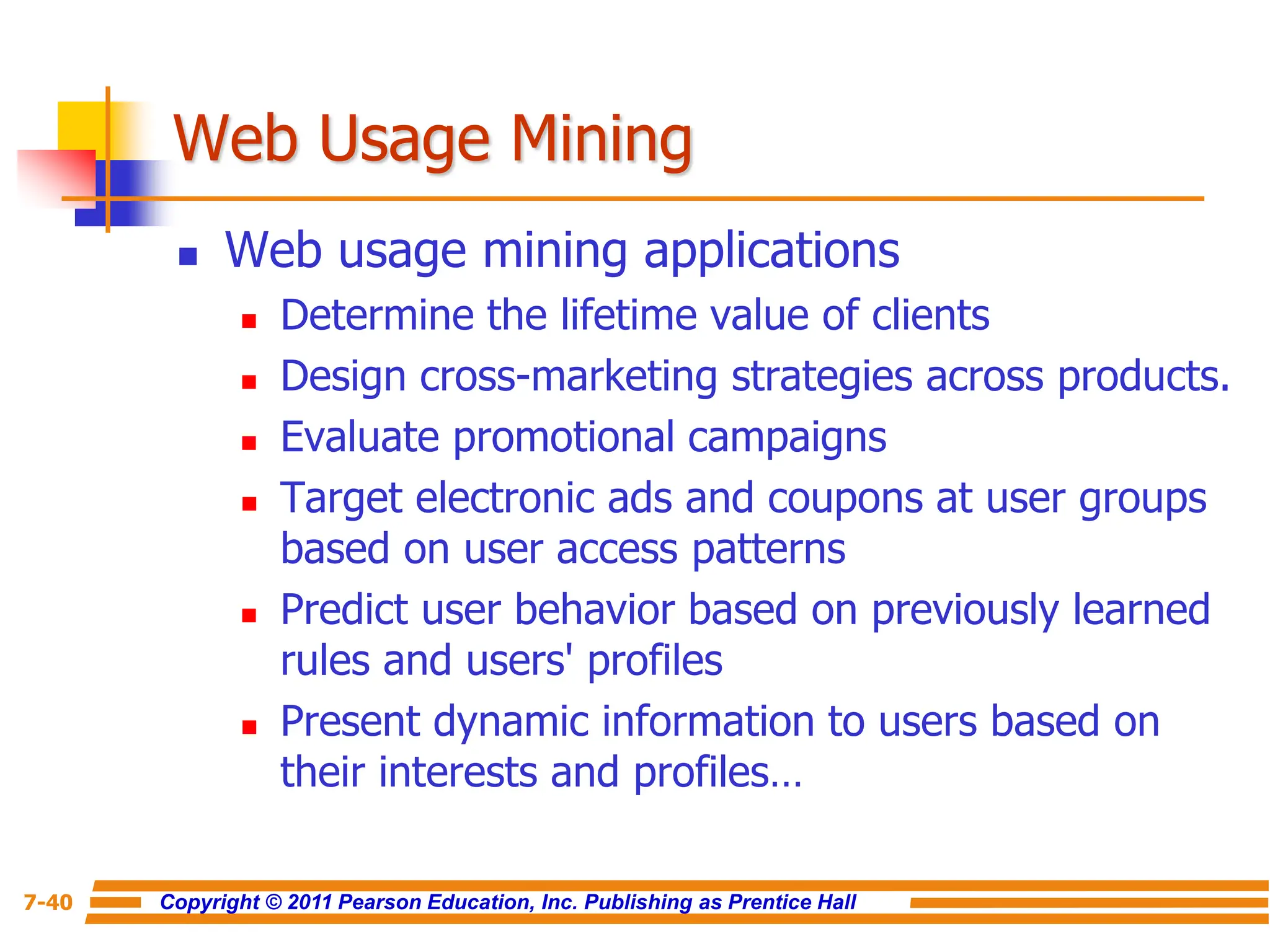Copyright © 2011 Pearson Education, Inc. Publishing as Prentice Hall
7-40
Web Usage Mining
 Web usage mining applications
 Determine the lifetime value of clients
 Design cross-marketing strategies across products.
 Evaluate promotional campaigns
 Target electronic ads and coupons at user groups
based on user access patterns
 Predict user behavior based on previously learned
rules and users' profiles
 Present dynamic information to users based on
their interests and profiles…
 