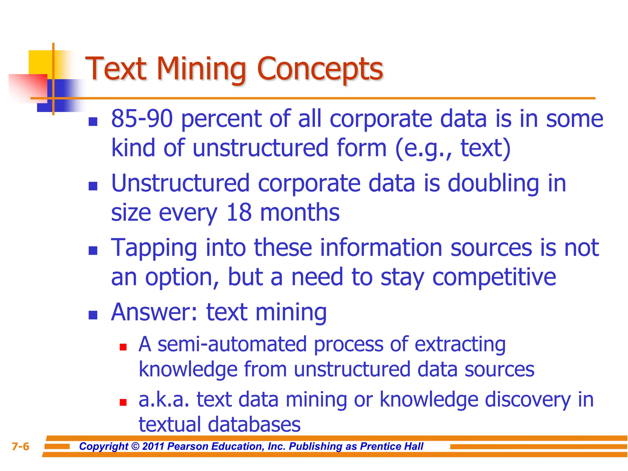 Copyright © 2011 Pearson Education, Inc. Publishing as Prentice Hall
7-6
Text Mining Concepts
 85-90 percent of all corporate data is in some
kind of unstructured form (e.g., text)
 Unstructured corporate data is doubling in
size every 18 months
 Tapping into these information sources is not
an option, but a need to stay competitive
 Answer: text mining
 A semi-automated process of extracting
knowledge from unstructured data sources
 a.k.a. text data mining or knowledge discovery in
textual databases
 