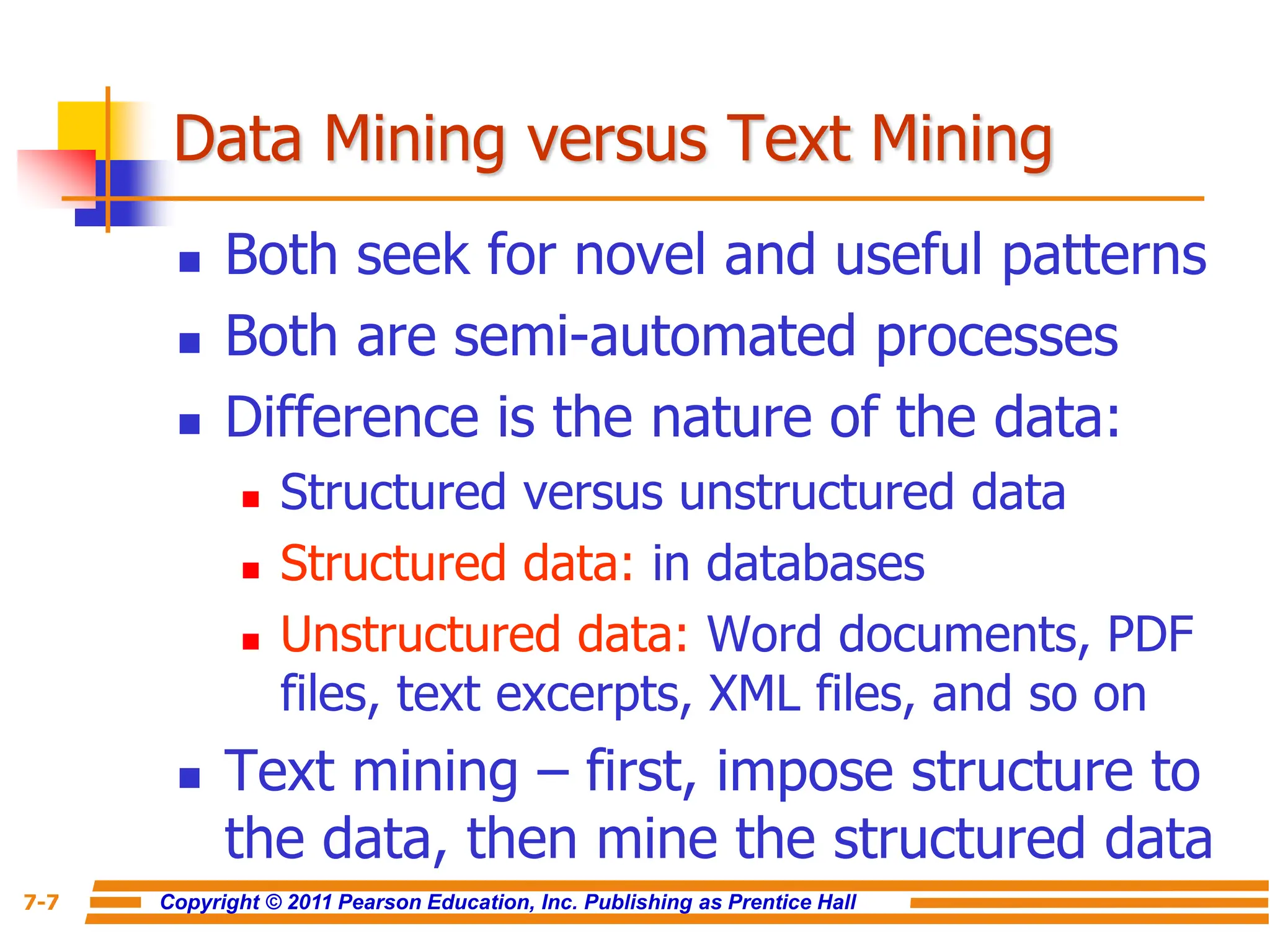 Copyright © 2011 Pearson Education, Inc. Publishing as Prentice Hall
7-7
Data Mining versus Text Mining
 Both seek for novel and useful patterns
 Both are semi-automated processes
 Difference is the nature of the data:
 Structured versus unstructured data
 Structured data: in databases
 Unstructured data: Word documents, PDF
files, text excerpts, XML files, and so on
 Text mining – first, impose structure to
the data, then mine the structured data
 
