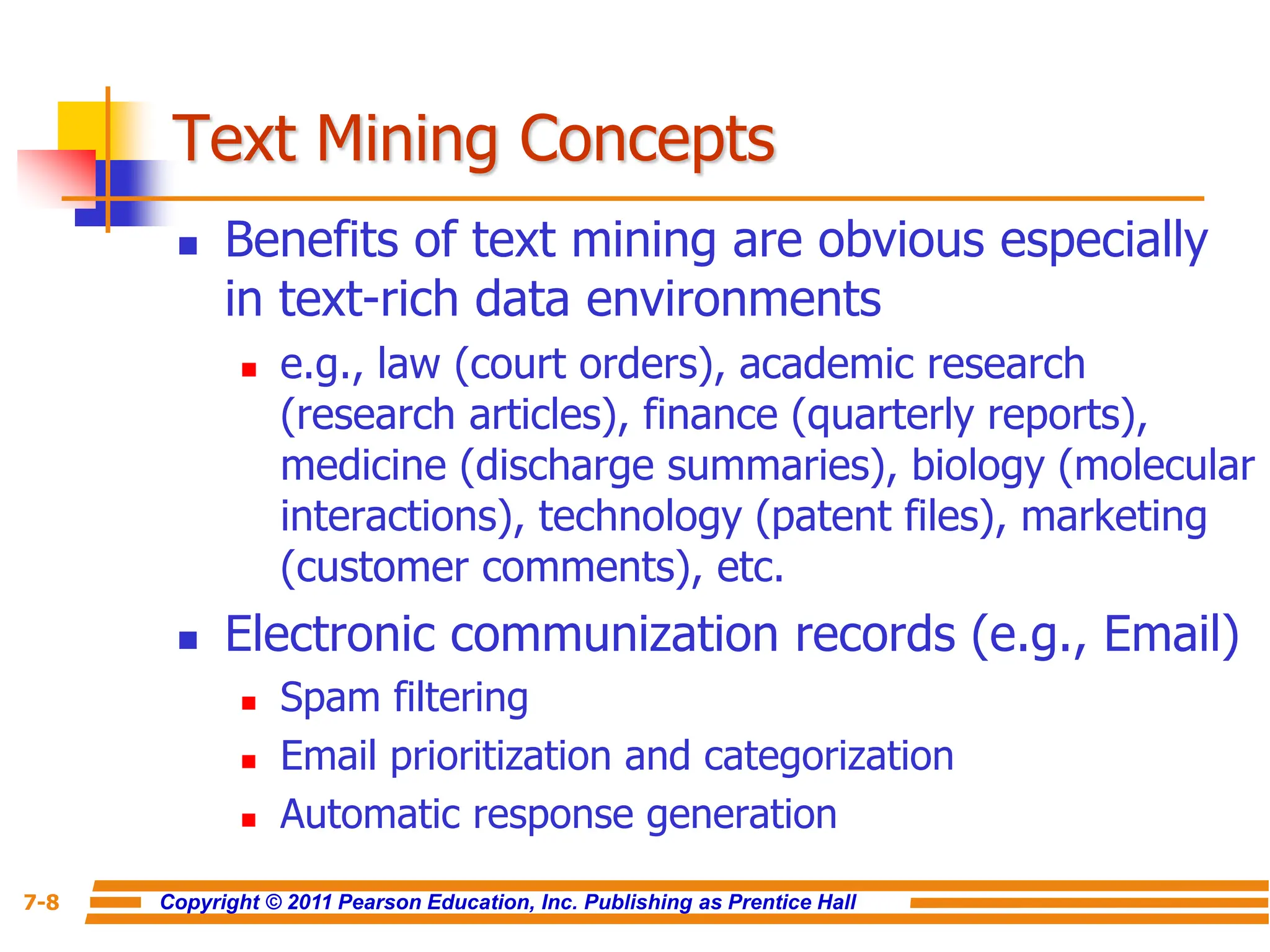 Copyright © 2011 Pearson Education, Inc. Publishing as Prentice Hall
7-8
Text Mining Concepts
 Benefits of text mining are obvious especially
in text-rich data environments
 e.g., law (court orders), academic research
(research articles), finance (quarterly reports),
medicine (discharge summaries), biology (molecular
interactions), technology (patent files), marketing
(customer comments), etc.
 Electronic communization records (e.g., Email)
 Spam filtering
 Email prioritization and categorization
 Automatic response generation
 