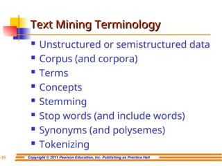 Copyright © 2011 Pearson Education, Inc. Publishing as Prentice Hall
7-10
Text Mining Terminology
Text Mining Terminology
 Unstructured or semistructured data
 Corpus (and corpora)
 Terms
 Concepts
 Stemming
 Stop words (and include words)
 Synonyms (and polysemes)
 Tokenizing
 