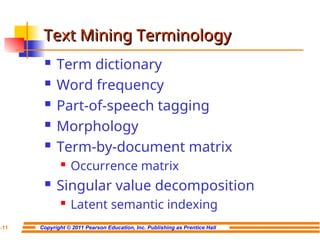 Copyright © 2011 Pearson Education, Inc. Publishing as Prentice Hall
7-11
Text Mining Terminology
Text Mining Terminology
 Term dictionary
 Word frequency
 Part-of-speech tagging
 Morphology
 Term-by-document matrix
 Occurrence matrix
 Singular value decomposition
 Latent semantic indexing
 