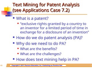 Copyright © 2011 Pearson Education, Inc. Publishing as Prentice Hall
7-12
Text Mining for Patent Analysis
Text Mining for Patent Analysis
(see Applications Case 7.2)
(see Applications Case 7.2)
 What is a patent?
 “exclusive rights granted by a country to
an inventor for a limited period of time in
exchange for a disclosure of an invention”
 How do we do patent analysis (PA)?
 Why do we need to do PA?

What are the benefits?

What are the challenges?
 How does text mining help in PA?
 