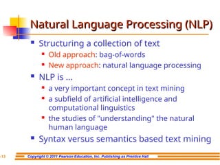 Copyright © 2011 Pearson Education, Inc. Publishing as Prentice Hall
7-13
Natural Language Processing (NLP)
Natural Language Processing (NLP)
 Structuring a collection of text
 Old approach: bag-of-words
 New approach: natural language processing
 NLP is …
 a very important concept in text mining
 a subfield of artificial intelligence and
computational linguistics
 the studies of "understanding" the natural
human language
 Syntax versus semantics based text mining
 