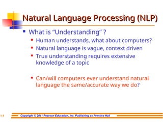 Copyright © 2011 Pearson Education, Inc. Publishing as Prentice Hall
7-14
Natural Language Processing (NLP)
Natural Language Processing (NLP)
 What is “Understanding” ?
 Human understands, what about computers?
 Natural language is vague, context driven
 True understanding requires extensive
knowledge of a topic
 Can/will computers ever understand natural
language the same/accurate way we do?
 