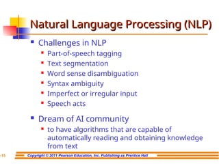 Copyright © 2011 Pearson Education, Inc. Publishing as Prentice Hall
7-15
Natural Language Processing (NLP)
Natural Language Processing (NLP)
 Challenges in NLP
 Part-of-speech tagging
 Text segmentation
 Word sense disambiguation

Syntax ambiguity
 Imperfect or irregular input
 Speech acts
 Dream of AI community

to have algorithms that are capable of
automatically reading and obtaining knowledge
from text
 