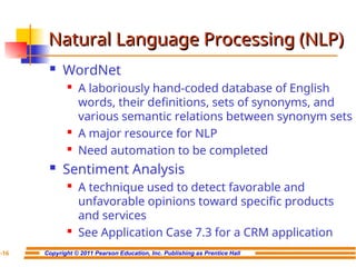 Copyright © 2011 Pearson Education, Inc. Publishing as Prentice Hall
7-16
Natural Language Processing (NLP)
Natural Language Processing (NLP)
 WordNet
 A laboriously hand-coded database of English
words, their definitions, sets of synonyms, and
various semantic relations between synonym sets
 A major resource for NLP
 Need automation to be completed
 Sentiment Analysis
 A technique used to detect favorable and
unfavorable opinions toward specific products
and services
 See Application Case 7.3 for a CRM application
 