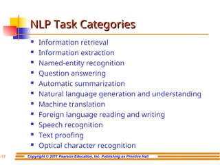 Copyright © 2011 Pearson Education, Inc. Publishing as Prentice Hall
7-17
NLP Task Categories
NLP Task Categories
 Information retrieval
 Information extraction
 Named-entity recognition
 Question answering
 Automatic summarization
 Natural language generation and understanding
 Machine translation
 Foreign language reading and writing
 Speech recognition
 Text proofing
 Optical character recognition
 