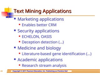 Copyright © 2011 Pearson Education, Inc. Publishing as Prentice Hall
7-18
Text Mining Applications
Text Mining Applications
 Marketing applications
 Enables better CRM
 Security applications
 ECHELON, OASIS
 Deception detection (…)
 Medicine and biology
 Literature-based gene identification (…)
 Academic applications
 Research stream analysis
 