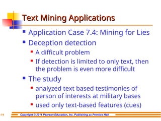 Copyright © 2011 Pearson Education, Inc. Publishing as Prentice Hall
7-19
Text Mining Applications
Text Mining Applications
 Application Case 7.4: Mining for Lies
 Deception detection
 A difficult problem
 If detection is limited to only text, then
the problem is even more difficult
 The study
 analyzed text based testimonies of
person of interests at military bases
 used only text-based features (cues)
 