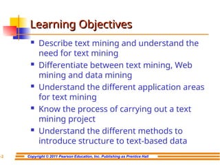 Copyright © 2011 Pearson Education, Inc. Publishing as Prentice Hall
7-2
Learning Objectives
Learning Objectives
 Describe text mining and understand the
need for text mining
 Differentiate between text mining, Web
mining and data mining
 Understand the different application areas
for text mining
 Know the process of carrying out a text
mining project
 Understand the different methods to
introduce structure to text-based data
 