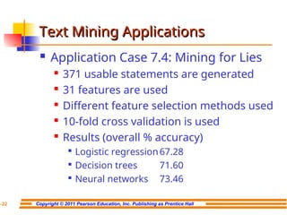 Copyright © 2011 Pearson Education, Inc. Publishing as Prentice Hall
7-22
Text Mining Applications
Text Mining Applications
 Application Case 7.4: Mining for Lies
 371 usable statements are generated

31 features are used

Different feature selection methods used
 10-fold cross validation is used
 Results (overall % accuracy)

Logistic regression67.28

Decision trees 71.60

Neural networks 73.46
 