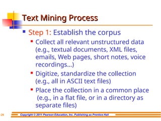 Copyright © 2011 Pearson Education, Inc. Publishing as Prentice Hall
7-26
Text Mining Process
Text Mining Process
 Step 1: Establish the corpus
 Collect all relevant unstructured data
(e.g., textual documents, XML files,
emails, Web pages, short notes, voice
recordings…)
 Digitize, standardize the collection
(e.g., all in ASCII text files)
 Place the collection in a common place
(e.g., in a flat file, or in a directory as
separate files)
 