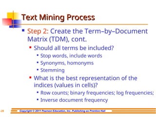 Copyright © 2011 Pearson Education, Inc. Publishing as Prentice Hall
7-28
Text Mining Process
Text Mining Process
 Step 2: Create the Term–by–Document
Matrix (TDM), cont.

Should all terms be included?

Stop words, include words

Synonyms, homonyms

Stemming

What is the best representation of the
indices (values in cells)?

Row counts; binary frequencies; log frequencies;

Inverse document frequency
 