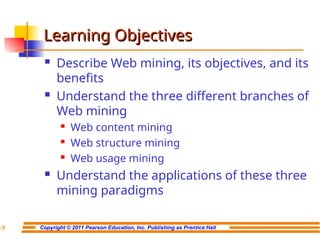 Copyright © 2011 Pearson Education, Inc. Publishing as Prentice Hall
7-3
Learning Objectives
Learning Objectives
 Describe Web mining, its objectives, and its
benefits
 Understand the three different branches of
Web mining
 Web content mining
 Web structure mining
 Web usage mining
 Understand the applications of these three
mining paradigms
 