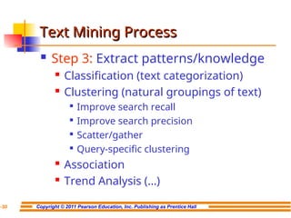 Copyright © 2011 Pearson Education, Inc. Publishing as Prentice Hall
7-30
Text Mining Process
Text Mining Process
 Step 3: Extract patterns/knowledge
 Classification (text categorization)
 Clustering (natural groupings of text)

Improve search recall

Improve search precision

Scatter/gather

Query-specific clustering
 Association
 Trend Analysis (…)
 