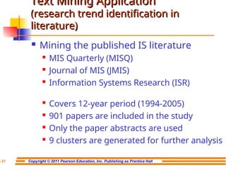 Copyright © 2011 Pearson Education, Inc. Publishing as Prentice Hall
7-31
Text Mining Application
Text Mining Application
(research trend identification in
(research trend identification in
literature)
literature)
 Mining the published IS literature

MIS Quarterly (MISQ)

Journal of MIS (JMIS)

Information Systems Research (ISR)

Covers 12-year period (1994-2005)

901 papers are included in the study

Only the paper abstracts are used

9 clusters are generated for further analysis
 