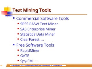 Copyright © 2011 Pearson Education, Inc. Publishing as Prentice Hall
7-35
Text Mining Tools
Text Mining Tools
 Commercial Software Tools
 SPSS PASW Text Miner
 SAS Enterprise Miner
 Statistica Data Miner
 ClearForest, …
 Free Software Tools
 RapidMiner
 GATE
 Spy-EM, …
 