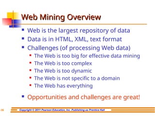 Copyright © 2011 Pearson Education, Inc. Publishing as Prentice Hall
7-36
Web Mining Overview
Web Mining Overview
 Web is the largest repository of data
 Data is in HTML, XML, text format
 Challenges (of processing Web data)
 The Web is too big for effective data mining
 The Web is too complex
 The Web is too dynamic
 The Web is not specific to a domain
 The Web has everything
 Opportunities and challenges are great!
 