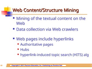 Copyright © 2011 Pearson Education, Inc. Publishing as Prentice Hall
7-38
Web Content/Structure Mining
Web Content/Structure Mining
 Mining of the textual content on the
Web
 Data collection via Web crawlers
 Web pages include hyperlinks
 Authoritative pages
 Hubs
 hyperlink-induced topic search (HITS) alg
 