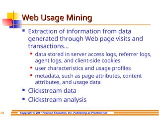 Copyright © 2011 Pearson Education, Inc. Publishing as Prentice Hall
7-39
Web Usage Mining
Web Usage Mining
 Extraction of information from data
generated through Web page visits and
transactions…
 data stored in server access logs, referrer logs,
agent logs, and client-side cookies
 user characteristics and usage profiles
 metadata, such as page attributes, content
attributes, and usage data
 Clickstream data
 Clickstream analysis
 