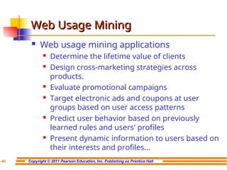 Copyright © 2011 Pearson Education, Inc. Publishing as Prentice Hall
7-40
Web Usage Mining
Web Usage Mining
 Web usage mining applications
 Determine the lifetime value of clients
 Design cross-marketing strategies across
products.
 Evaluate promotional campaigns
 Target electronic ads and coupons at user
groups based on user access patterns
 Predict user behavior based on previously
learned rules and users' profiles
 Present dynamic information to users based on
their interests and profiles…
 