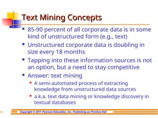 Copyright © 2011 Pearson Education, Inc. Publishing as Prentice Hall
7-6
Text Mining Concepts
Text Mining Concepts
 85-90 percent of all corporate data is in some
kind of unstructured form (e.g., text)
 Unstructured corporate data is doubling in
size every 18 months
 Tapping into these information sources is not
an option, but a need to stay competitive
 Answer: text mining
 A semi-automated process of extracting
knowledge from unstructured data sources
 a.k.a. text data mining or knowledge discovery in
textual databases
 