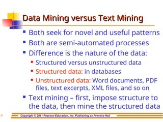 Copyright © 2011 Pearson Education, Inc. Publishing as Prentice Hall
7-7
Data Mining versus Text Mining
Data Mining versus Text Mining
 Both seek for novel and useful patterns
 Both are semi-automated processes
 Difference is the nature of the data:

Structured versus unstructured data

Structured data: in databases
 Unstructured data: Word documents, PDF
files, text excerpts, XML files, and so on
 Text mining – first, impose structure to
the data, then mine the structured data
 