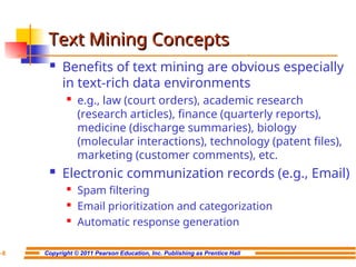Copyright © 2011 Pearson Education, Inc. Publishing as Prentice Hall
7-8
Text Mining Concepts
Text Mining Concepts
 Benefits of text mining are obvious especially
in text-rich data environments

e.g., law (court orders), academic research
(research articles), finance (quarterly reports),
medicine (discharge summaries), biology
(molecular interactions), technology (patent files),
marketing (customer comments), etc.
 Electronic communization records (e.g., Email)

Spam filtering

Email prioritization and categorization

Automatic response generation
 