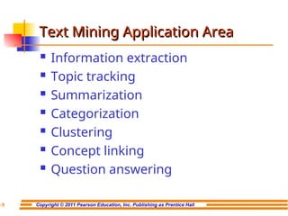 Copyright © 2011 Pearson Education, Inc. Publishing as Prentice Hall
7-9
Text Mining Application Area
Text Mining Application Area
 Information extraction
 Topic tracking
 Summarization
 Categorization
 Clustering
 Concept linking
 Question answering
 