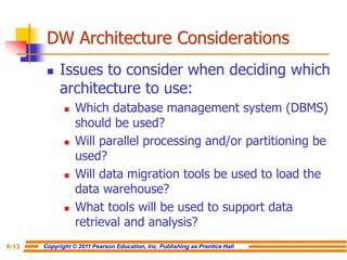 Copyright © 2011 Pearson Education, Inc. Publishing as Prentice Hall
8-13
DW Architecture Considerations
◼ Issues to consider when deciding which
architecture to use:
◼ Which database management system (DBMS)
should be used?
◼ Will parallel processing and/or partitioning be
used?
◼ Will data migration tools be used to load the
data warehouse?
◼ What tools will be used to support data
retrieval and analysis?
 