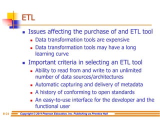 Copyright © 2011 Pearson Education, Inc. Publishing as Prentice Hall
8-21
ETL
◼ Issues affecting the purchase of and ETL tool
◼ Data transformation tools are expensive
◼ Data transformation tools may have a long
learning curve
◼ Important criteria in selecting an ETL tool
◼ Ability to read from and write to an unlimited
number of data sources/architectures
◼ Automatic capturing and delivery of metadata
◼ A history of conforming to open standards
◼ An easy-to-use interface for the developer and the
functional user
 