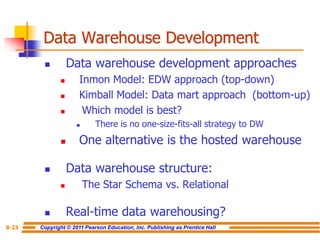 Copyright © 2011 Pearson Education, Inc. Publishing as Prentice Hall
8-23
Data Warehouse Development
◼ Data warehouse development approaches
◼ Inmon Model: EDW approach (top-down)
◼ Kimball Model: Data mart approach (bottom-up)
◼ Which model is best?
◼ There is no one-size-fits-all strategy to DW
◼ One alternative is the hosted warehouse
◼ Data warehouse structure:
◼ The Star Schema vs. Relational
◼ Real-time data warehousing?
 