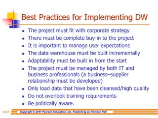 Copyright © 2011 Pearson Education, Inc. Publishing as Prentice Hall
8-27
Best Practices for Implementing DW
◼ The project must fit with corporate strategy
◼ There must be complete buy-in to the project
◼ It is important to manage user expectations
◼ The data warehouse must be built incrementally
◼ Adaptability must be built in from the start
◼ The project must be managed by both IT and
business professionals (a business–supplier
relationship must be developed)
◼ Only load data that have been cleansed/high quality
◼ Do not overlook training requirements
◼ Be politically aware.
 