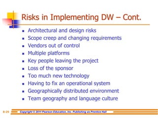 Copyright © 2011 Pearson Education, Inc. Publishing as Prentice Hall
8-29
Risks in Implementing DW – Cont.
◼ Architectural and design risks
◼ Scope creep and changing requirements
◼ Vendors out of control
◼ Multiple platforms
◼ Key people leaving the project
◼ Loss of the sponsor
◼ Too much new technology
◼ Having to fix an operational system
◼ Geographically distributed environment
◼ Team geography and language culture
 