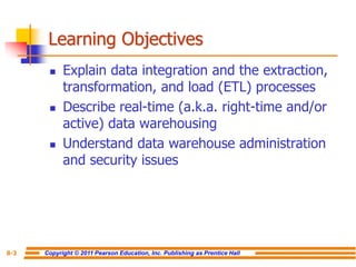Copyright © 2011 Pearson Education, Inc. Publishing as Prentice Hall
8-3
Learning Objectives
◼ Explain data integration and the extraction,
transformation, and load (ETL) processes
◼ Describe real-time (a.k.a. right-time and/or
active) data warehousing
◼ Understand data warehouse administration
and security issues
 