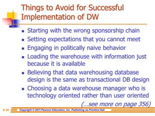 Copyright © 2011 Pearson Education, Inc. Publishing as Prentice Hall
8-30
Things to Avoid for Successful
Implementation of DW
◼ Starting with the wrong sponsorship chain
◼ Setting expectations that you cannot meet
◼ Engaging in politically naive behavior
◼ Loading the warehouse with information just
because it is available
◼ Believing that data warehousing database
design is the same as transactional DB design
◼ Choosing a data warehouse manager who is
technology oriented rather than user oriented
(…see more on page 356)
 