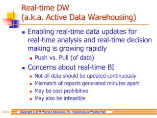 Copyright © 2011 Pearson Education, Inc. Publishing as Prentice Hall
8-31
Real-time DW
(a.k.a. Active Data Warehousing)
◼ Enabling real-time data updates for
real-time analysis and real-time decision
making is growing rapidly
◼ Push vs. Pull (of data)
◼ Concerns about real-time BI
◼ Not all data should be updated continuously
◼ Mismatch of reports generated minutes apart
◼ May be cost prohibitive
◼ May also be infeasible
 
