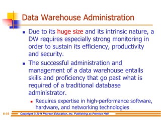 Copyright © 2011 Pearson Education, Inc. Publishing as Prentice Hall
8-35
Data Warehouse Administration
◼ Due to its huge size and its intrinsic nature, a
DW requires especially strong monitoring in
order to sustain its efficiency, productivity
and security.
◼ The successful administration and
management of a data warehouse entails
skills and proficiency that go past what is
required of a traditional database
administrator.
◼ Requires expertise in high-performance software,
hardware, and networking technologies
 