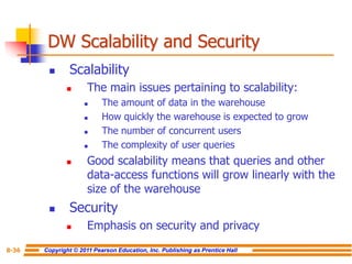 Copyright © 2011 Pearson Education, Inc. Publishing as Prentice Hall
8-36
DW Scalability and Security
◼ Scalability
◼ The main issues pertaining to scalability:
◼ The amount of data in the warehouse
◼ How quickly the warehouse is expected to grow
◼ The number of concurrent users
◼ The complexity of user queries
◼ Good scalability means that queries and other
data-access functions will grow linearly with the
size of the warehouse
◼ Security
◼ Emphasis on security and privacy
 