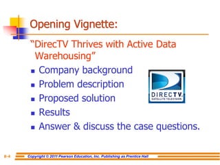 Copyright © 2011 Pearson Education, Inc. Publishing as Prentice Hall
8-4
Opening Vignette:
“DirecTV Thrives with Active Data
Warehousing”
◼ Company background
◼ Problem description
◼ Proposed solution
◼ Results
◼ Answer & discuss the case questions.
 