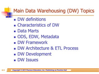 Copyright © 2011 Pearson Education, Inc. Publishing as Prentice Hall
8-5
Main Data Warehousing (DW) Topics
◼ DW definitions
◼ Characteristics of DW
◼ Data Marts
◼ ODS, EDW, Metadata
◼ DW Framework
◼ DW Architecture & ETL Process
◼ DW Development
◼ DW Issues
 