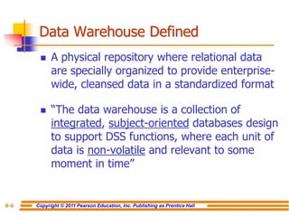 Copyright © 2011 Pearson Education, Inc. Publishing as Prentice Hall
8-6
Data Warehouse Defined
◼ A physical repository where relational data
are specially organized to provide enterprise-
wide, cleansed data in a standardized format
◼ “The data warehouse is a collection of
integrated, subject-oriented databases design
to support DSS functions, where each unit of
data is non-volatile and relevant to some
moment in time”
 