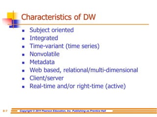 Copyright © 2011 Pearson Education, Inc. Publishing as Prentice Hall
8-7
Characteristics of DW
◼ Subject oriented
◼ Integrated
◼ Time-variant (time series)
◼ Nonvolatile
◼ Metadata
◼ Web based, relational/multi-dimensional
◼ Client/server
◼ Real-time and/or right-time (active)
 