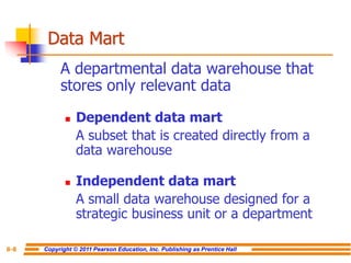 Copyright © 2011 Pearson Education, Inc. Publishing as Prentice Hall
8-8
Data Mart
A departmental data warehouse that
stores only relevant data
◼ Dependent data mart
A subset that is created directly from a
data warehouse
◼ Independent data mart
A small data warehouse designed for a
strategic business unit or a department
 