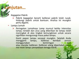 • Kegagalan Pabrik
 Pabrik kegagalan berarti kalibrasi pabrik telah rusak.
Hubungi pabrik untuk bantuan. Analisa ini mungkin
perlu diganti.
• Lampu Lemah
 Peringatan Lemahnya Lamp muncul ketika intensitas
lampu rendah dan arus yang diberikan ke lampu telah
meningkat di atas tingkat kemungkinan untuk secara
signifikan mengurangi masa pakai lampu.
Ganti papan lampu secepat mungkin. Setelah Anda
mengganti lampu, kalibrasi kembali sensor
menggunakan kemiringan baik
atau standar kalibrasi. Kalibrasi ulang diperlukan untuk
me-reset lampu penyediaan tenaga listrik.
 