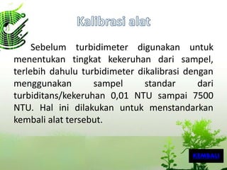 Sebelum turbidimeter digunakan untuk
menentukan tingkat kekeruhan dari sampel,
terlebih dahulu turbidimeter dikalibrasi dengan
menggunakan sampel standar dari
turbiditans/kekeruhan 0,01 NTU sampai 7500
NTU. Hal ini dilakukan untuk menstandarkan
kembali alat tersebut.
KEMBALI
 