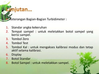  Keterangan Bagian-Bagian Turbidimeter :
1. Standar angka kekeruhan
2. Tempat sampel : untuk meletakkan botol sampel yang
berisi sampel.
3. Tombol Zero
4. Tombol Test
5. Tombol Kal : untuk mengakses kalibrasi modus dan tetap
aktif selama kalibrasi.
6. Display
7. Botol Standar
8. Botol Sampel : untuk meletakkan sampel.
 
