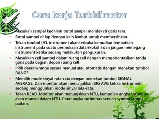 • Masukan sampel kedalam botol sampai mendekati garis tera.
• Botol sampel di lap dengan kain lembut untuk membersihkan.
• Tekan tombol I/O. instrument akan terbuka kemudian tempatkan
instrument pada suatu permukaan datar(kokoh) dan jangan memegang
instrument ketika sedang melakukan pengukuran.
• Masukkan cell sampel dalam ruang cell dengan mengorientasikan tanda
garis pada bagian depan ruang cell.
• Pilih daerah/range secara manual atau otomatis dengan menekan tombol
RANGE.
• Memilih mode sinyal rata-rata dengan menekan tombol SIGNAL
AVERAGE. Dan monitor akan menunjukkan SIG AVG ketika instrument
sedang menggunkan mode sinyal rata-rata.
• Tekan READ. Monitor akan menunjukkan NTU, kemudian angka turbiditas
akan muncul dalam NTU. Catat angka turbiditas setelah symbol lampu
padam.
 